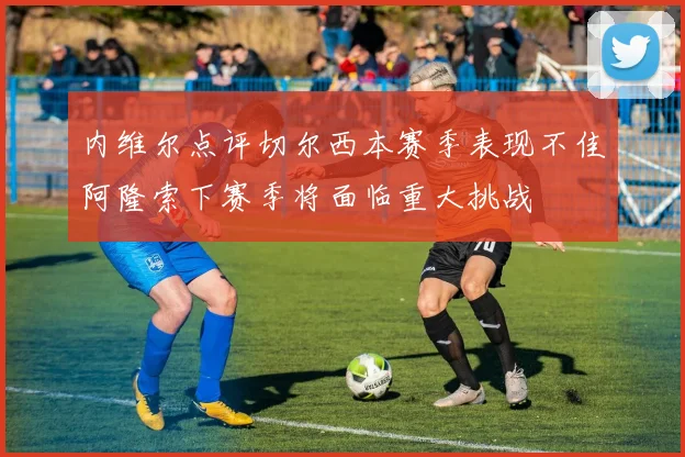 内维尔点评切尔西本赛季表现不佳阿隆索下赛季将面临重大挑战