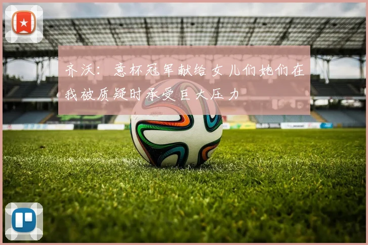 齐沃：意杯冠军献给女儿们她们在我被质疑时承受巨大压力
