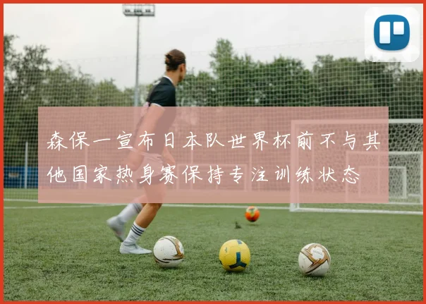 森保一宣布日本队世界杯前不与其他国家热身赛保持专注训练状态