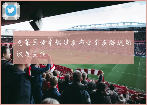 克莱因堵车错过发布会引发球迷热议与关注