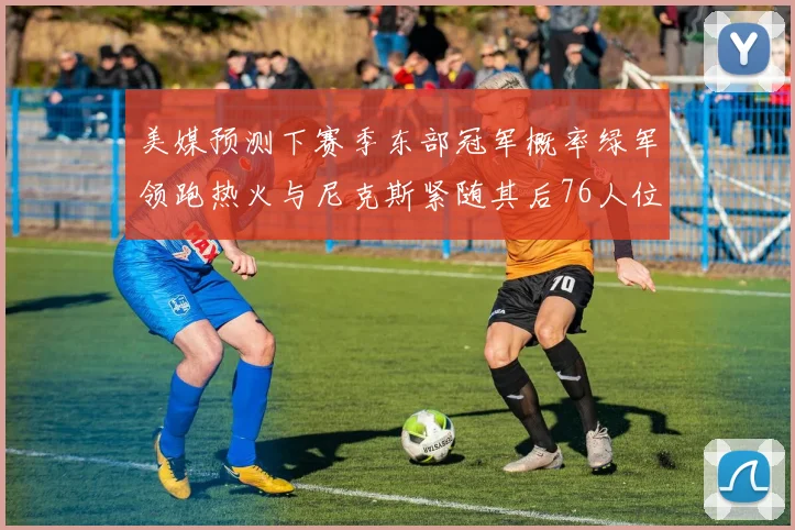 美媒预测下赛季东部冠军概率绿军领跑热火与尼克斯紧随其后76人位列第四